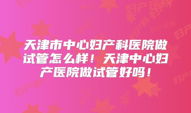 天津市中心妇产科医院做试管怎么样！天津中心妇产医院做试管好吗！