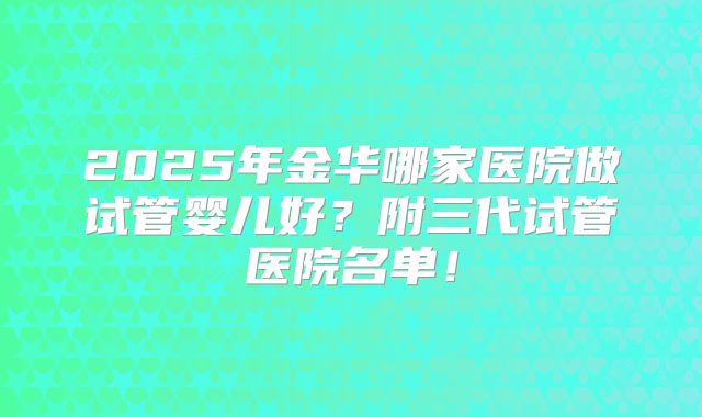 2025年金华哪家医院做试管婴儿好？附三代试管医院名单！