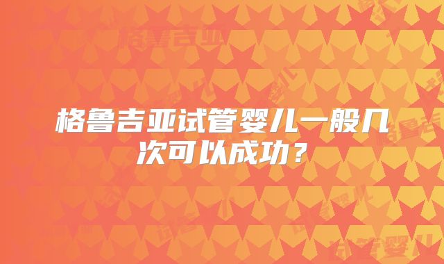 格鲁吉亚试管婴儿一般几次可以成功?