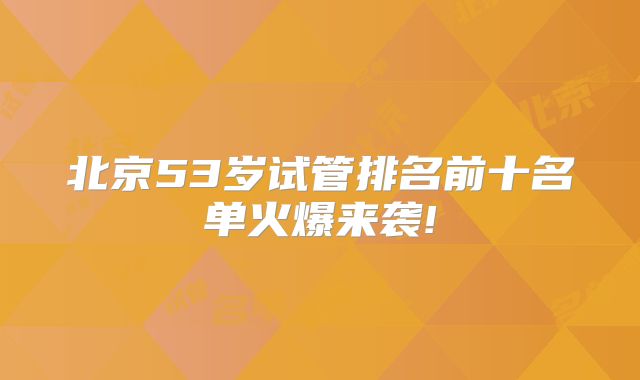 北京53岁试管排名前十名单火爆来袭!