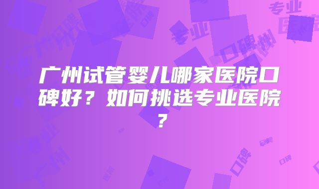 广州试管婴儿哪家医院口碑好？如何挑选专业医院？