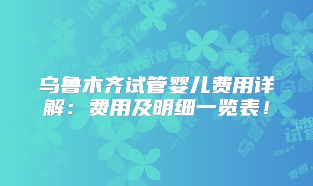 乌鲁木齐试管婴儿费用详解：费用及明细一览表！