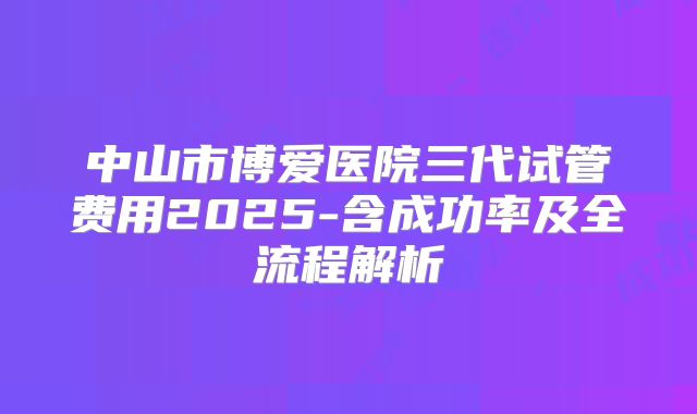 中山市博爱医院三代试管费用2025-含成功率及全流程解析