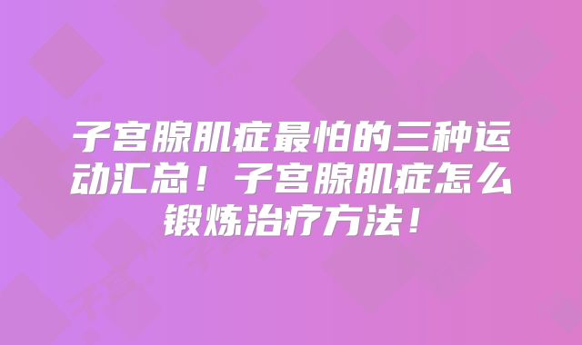 子宫腺肌症最怕的三种运动汇总!子宫腺肌症怎么锻炼治疗方法!