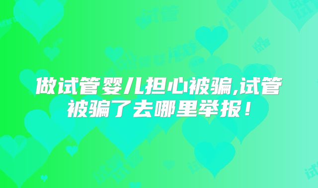 做试管婴儿担心被骗,试管被骗了去哪里举报!