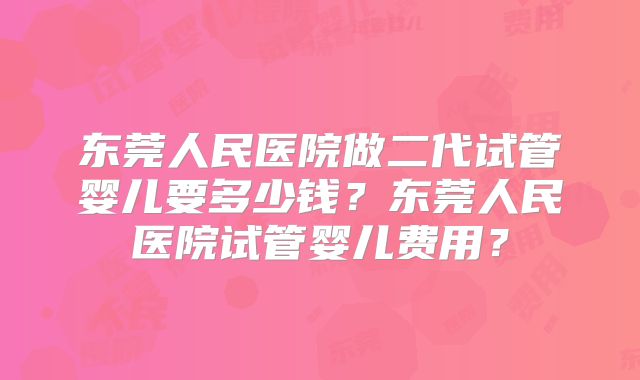 东莞人民医院做二代试管婴儿要多少钱？东莞人民医院试管婴儿费用？