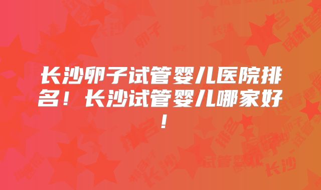 长沙卵子试管婴儿医院排名！长沙试管婴儿哪家好！