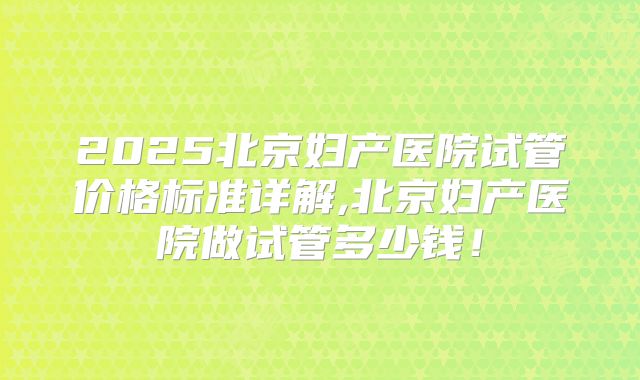 2025北京妇产医院试管价格标准详解,北京妇产医院做试管多少钱！