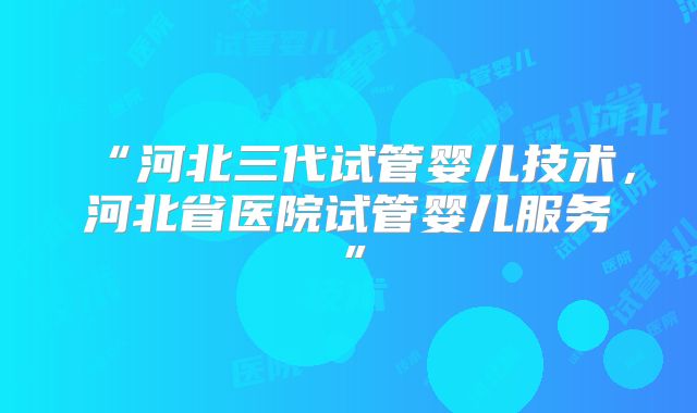 “河北三代试管婴儿技术，河北省医院试管婴儿服务”