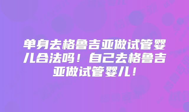 单身去格鲁吉亚做试管婴儿合法吗!自己去格鲁吉亚做试管婴儿!