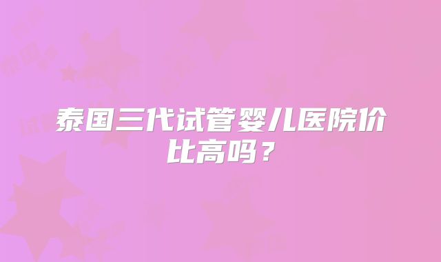 泰国三代试管婴儿医院价比高吗?