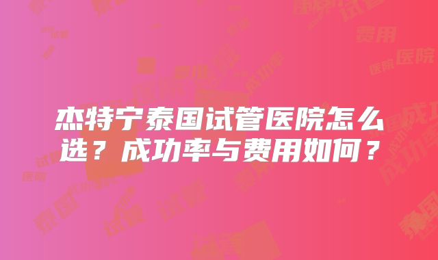 杰特宁泰国试管医院怎么选？成功率与费用如何？