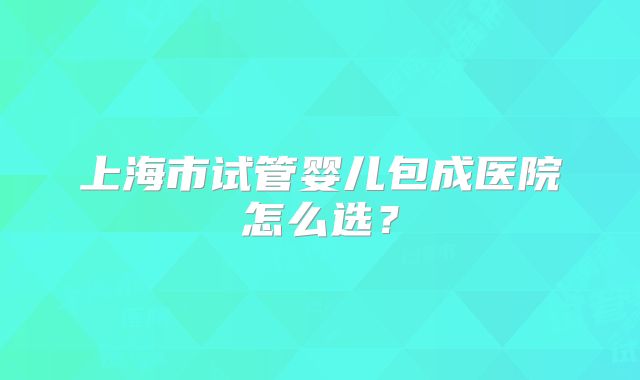 上海市试管婴儿包成医院怎么选？