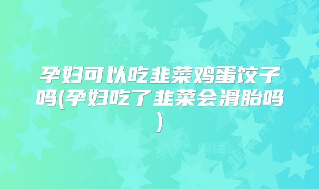孕妇可以吃韭菜鸡蛋饺子吗(孕妇吃了韭菜会滑胎吗)