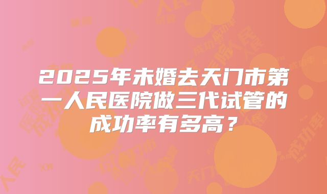 2025年未婚去天门市第一人民医院做三代试管的成功率有多高?