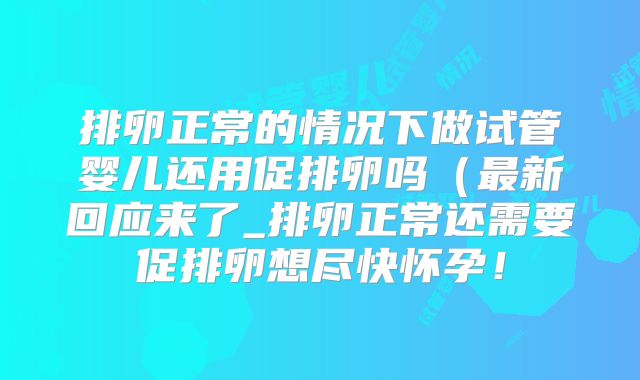 排卵正常的情况下做试管婴儿还用促排卵吗(最新回应来了_排卵正常还需要促排卵想尽快怀孕!