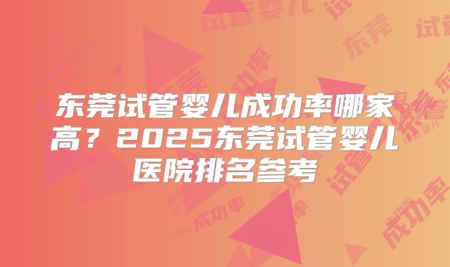 东莞试管婴儿成功率哪家高？2025东莞试管婴儿医院排名参考