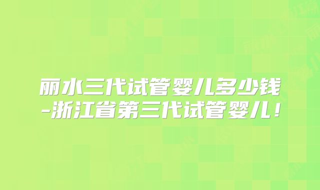 丽水三代试管婴儿多少钱-浙江省第三代试管婴儿！