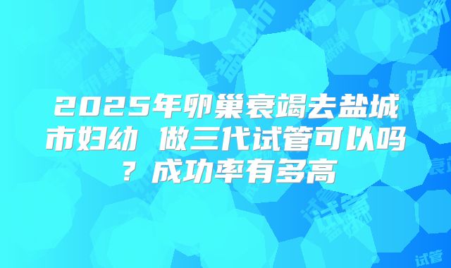 2025年卵巢衰竭去盐城市妇幼 做三代试管可以吗？成功率有多高