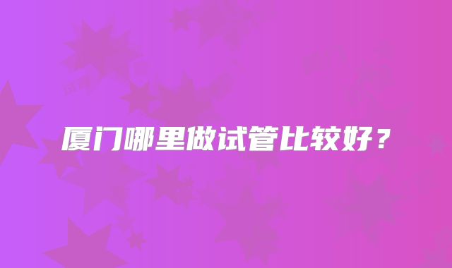 厦门哪里做试管比较好？