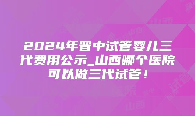 2024年晋中试管婴儿三代费用公示_山西哪个医院可以做三代试管！
