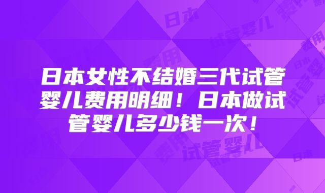 日本女性不结婚三代试管婴儿费用明细!日本做试管婴儿多少钱一次!