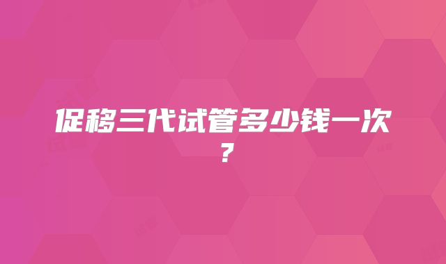 促移三代试管多少钱一次？