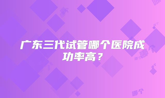 广东三代试管哪个医院成功率高？