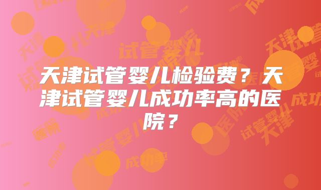 天津试管婴儿检验费？天津试管婴儿成功率高的医院？