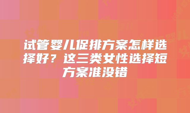 试管婴儿促排方案怎样选择好？这三类女性选择短方案准没错