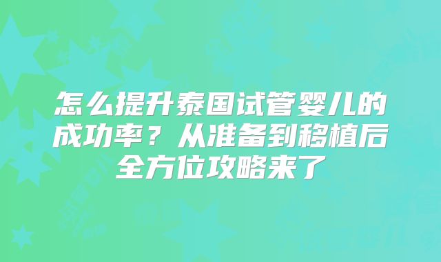 怎么提升泰国试管婴儿的成功率?从准备到移植后全方位攻略来了