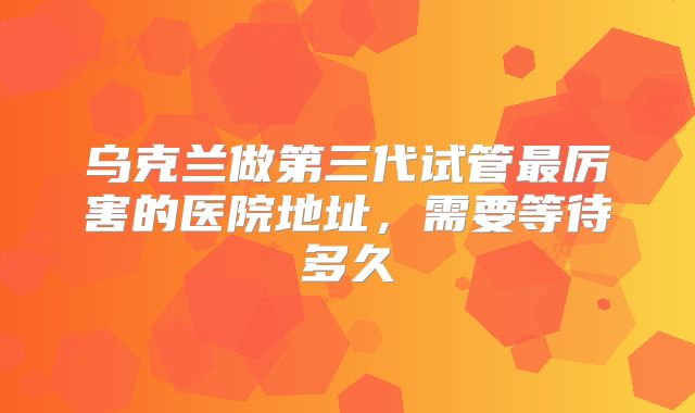 乌克兰做第三代试管最厉害的医院地址,需要等待多久