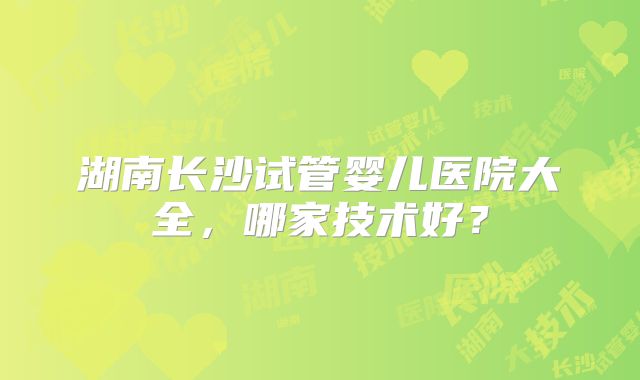 湖南长沙试管婴儿医院大全，哪家技术好？