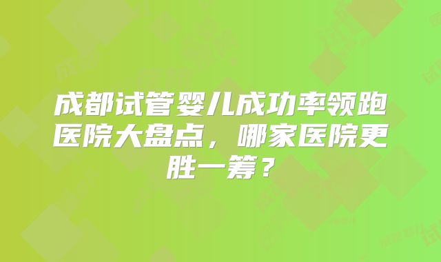 成都试管婴儿成功率领跑医院大盘点，哪家医院更胜一筹？