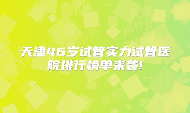 天津46岁试管实力试管医院排行榜单来袭!