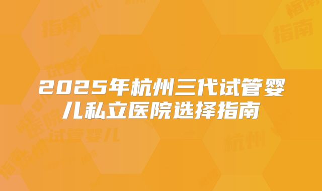2025年杭州三代试管婴儿私立医院选择指南