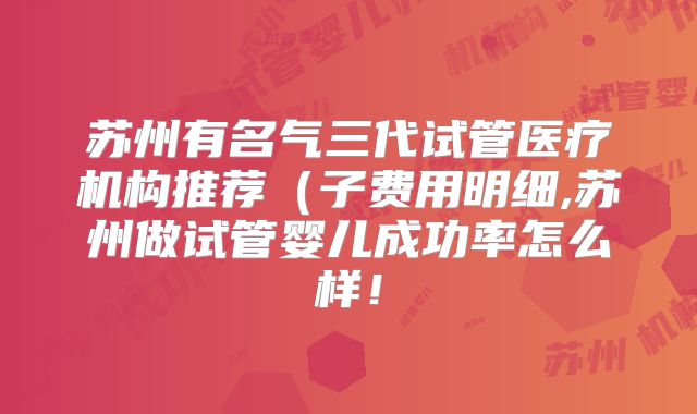 苏州有名气三代试管医疗机构推荐（子费用明细,苏州做试管婴儿成功率怎么样！