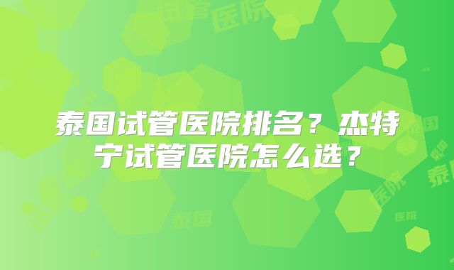 泰国试管医院排名?杰特宁试管医院怎么选?