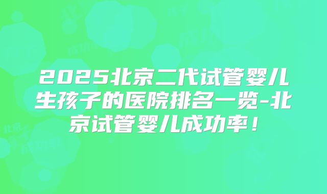 2025北京二代试管婴儿生孩子的医院排名一览-北京试管婴儿成功率!