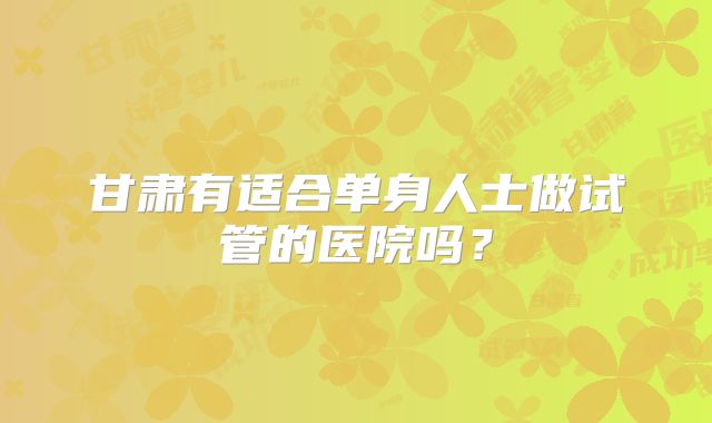 甘肃有适合单身人士做试管的医院吗？
