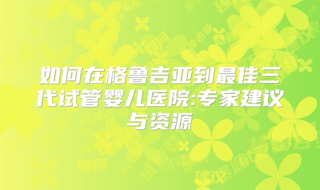 如何在格鲁吉亚到最佳三代试管婴儿医院:专家建议与资源
