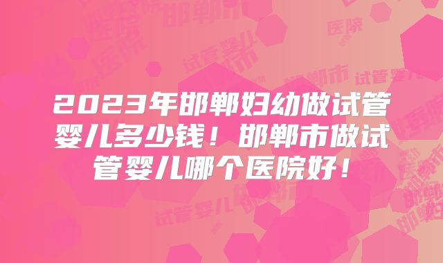 2023年邯郸妇幼做试管婴儿多少钱！邯郸市做试管婴儿哪个医院好！