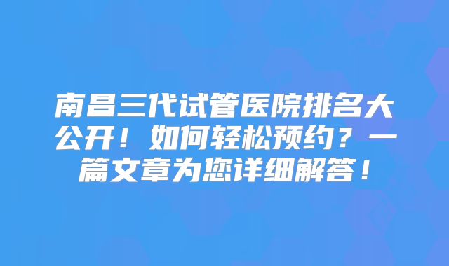 南昌三代试管医院排名大公开！如何轻松预约？一篇文章为您详细解答！
