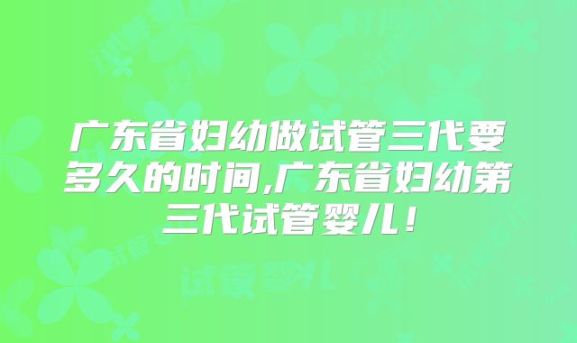 广东省妇幼做试管三代要多久的时间,广东省妇幼第三代试管婴儿!