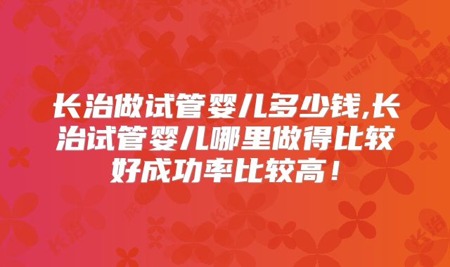 长治做试管婴儿多少钱,长治试管婴儿哪里做得比较好成功率比较高！