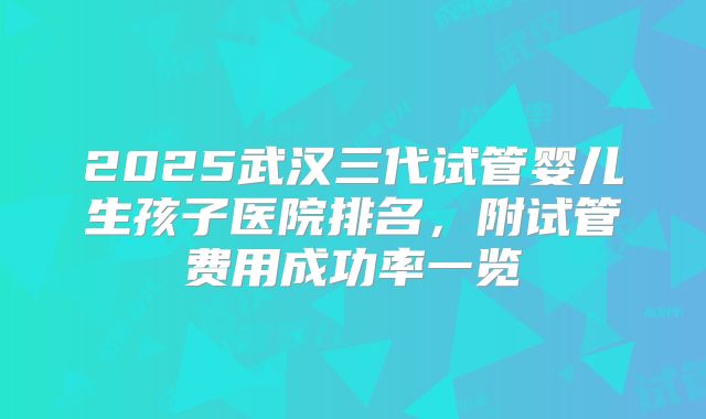2025武汉三代试管婴儿生孩子医院排名，附试管费用成功率一览