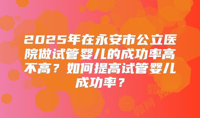 2025年在永安市公立医院做试管婴儿的成功率高不高?如何提高试管婴儿成功率?