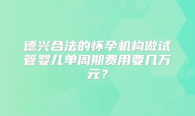 德兴合法的怀孕机构做试管婴儿单周期费用要几万元？