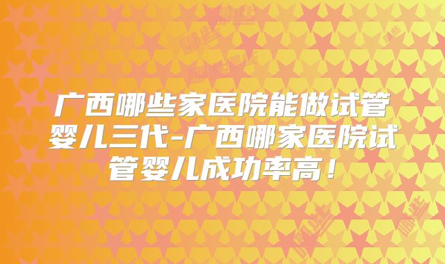 广西哪些家医院能做试管婴儿三代-广西哪家医院试管婴儿成功率高!