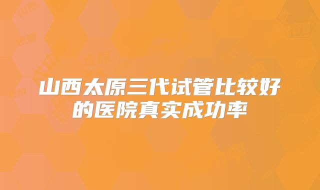 山西太原三代试管比较好的医院真实成功率